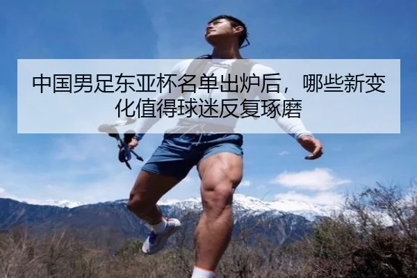 中国男足东亚杯名单出炉后，哪些新变化值得球迷反复琢磨
