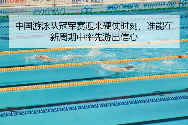 中国游泳队冠军赛迎来硬仗时刻，谁能在新周期中率先游出信心